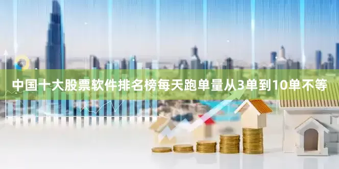 中国十大股票软件排名榜每天跑单量从3单到10单不等