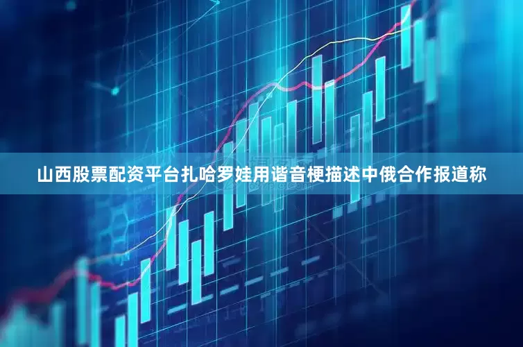 山西股票配资平台扎哈罗娃用谐音梗描述中俄合作报道称