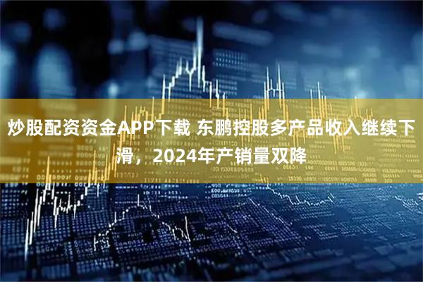 炒股配资资金APP下载 东鹏控股多产品收入继续下滑，2024年产销量双降