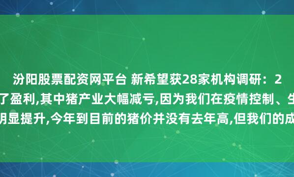 汾阳股票配资网平台 新希望获28家机构调研：2025年1季度公司实现了盈利,其中猪产业大幅减亏,因为我们在疫情控制、生产指标上有明显提升,今年到目前的猪价并没有去年高,但我们的成本较同期下降1.8元/公斤（附调研问答）