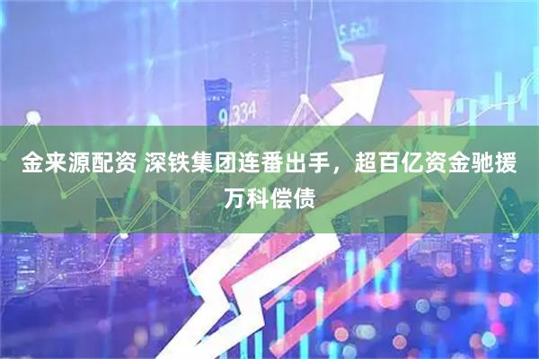 金来源配资 深铁集团连番出手，超百亿资金驰援万科偿债