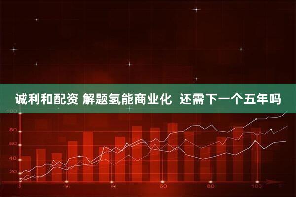 诚利和配资 解题氢能商业化  还需下一个五年吗