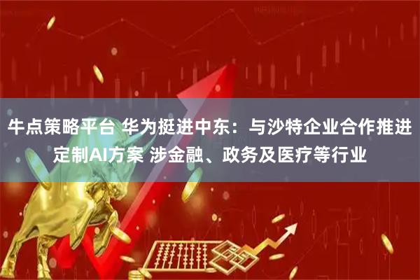 牛点策略平台 华为挺进中东：与沙特企业合作推进定制AI方案 涉金融、政务及医疗等行业