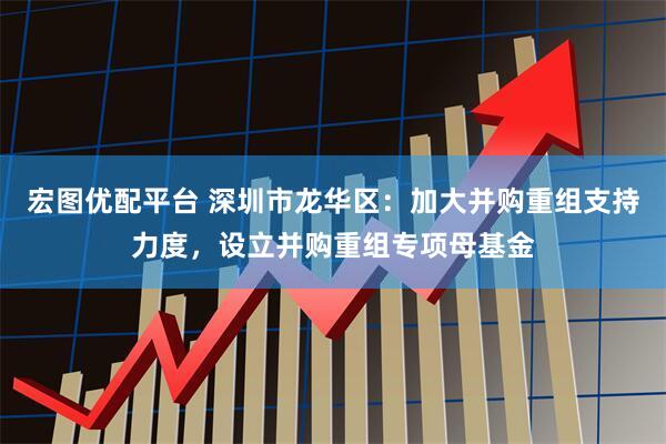 宏图优配平台 深圳市龙华区：加大并购重组支持力度，设立并购重组专项母基金