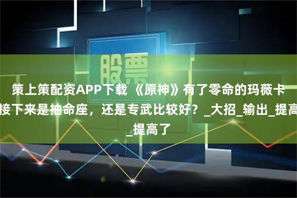 策上策配资APP下载 《原神》有了零命的玛薇卡，接下来是抽命座，还是专武比较好？_大招_输出_提高了