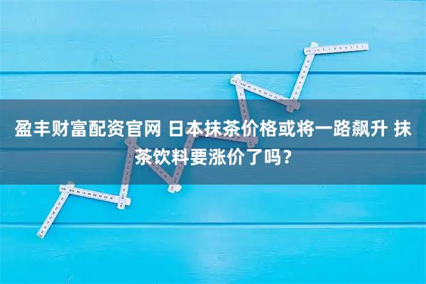 盈丰财富配资官网 日本抹茶价格或将一路飙升 抹茶饮料要涨价了吗？