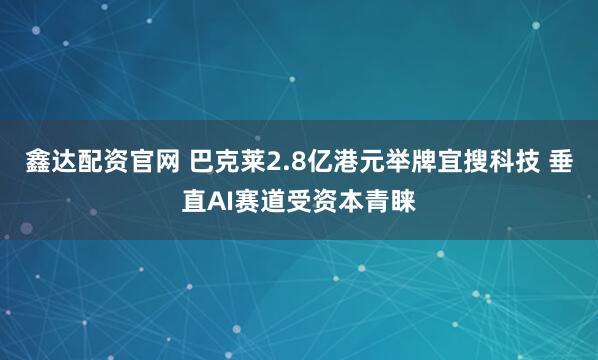鑫达配资官网 巴克莱2.8亿港元举牌宜搜科技 垂直AI赛道受资本青睐
