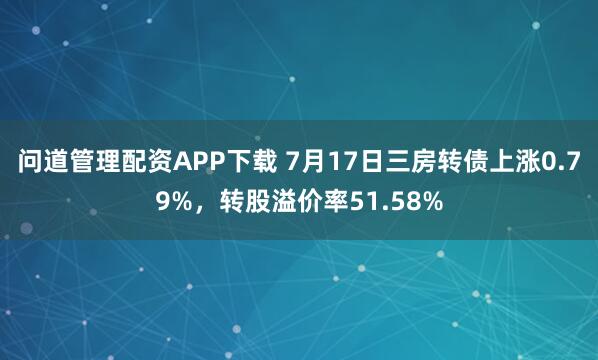 问道管理配资APP下载 7月17日三房转债上涨0.79%，转股溢价率51.58%