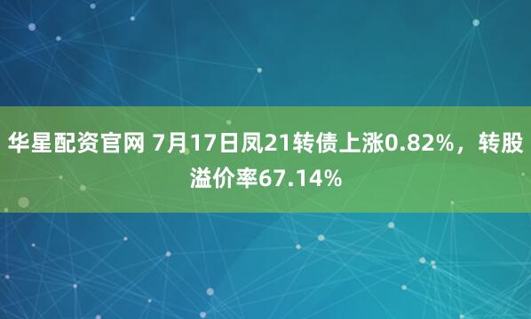 华星配资官网 7月17日凤21转债上涨0.82%，转股溢价率67.14%