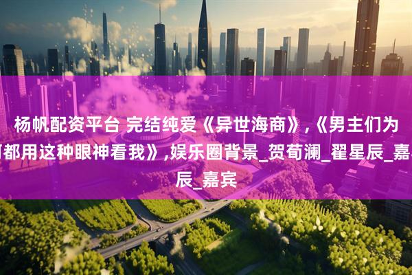 杨帆配资平台 完结纯爱《异世海商》,《男主们为何都用这种眼神看我》,娱乐圈背景_贺荀澜_翟星辰_嘉宾