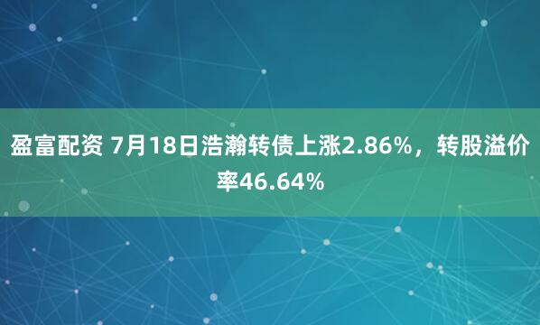 盈富配资 7月18日浩瀚转债上涨2.86%，转股溢价率46.64%