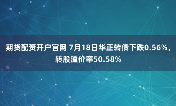 期货配资开户官网 7月18日华正转债下跌0.56%，转股溢价率50.58%