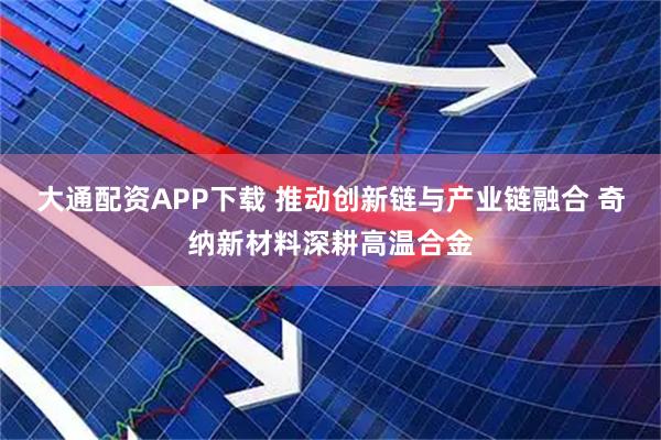 大通配资APP下载 推动创新链与产业链融合 奇纳新材料深耕高温合金