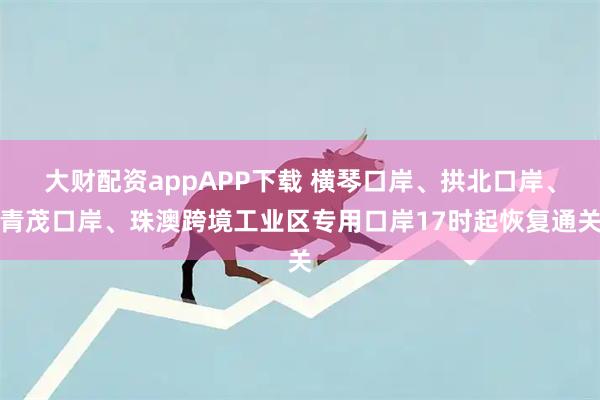大财配资appAPP下载 横琴口岸、拱北口岸、青茂口岸、珠澳跨境工业区专用口岸17时起恢复通关