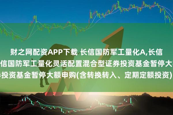财之网配资APP下载 长信国防军工量化A,长信国防军工量化C: 关于长信国防军工量化灵活配置混合型证券投资基金暂停大额申购(含转换转入、定期定额投资)业务的公告