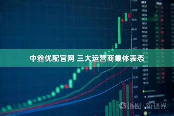 中鑫优配官网 三大运营商集体表态