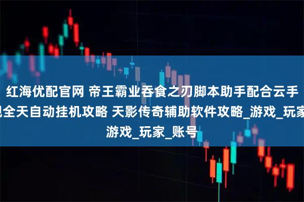 红海优配官网 帝王霸业吞食之刃脚本助手配合云手机实现全天自动挂机攻略 天影传奇辅助软件攻略_游戏_玩家_账号