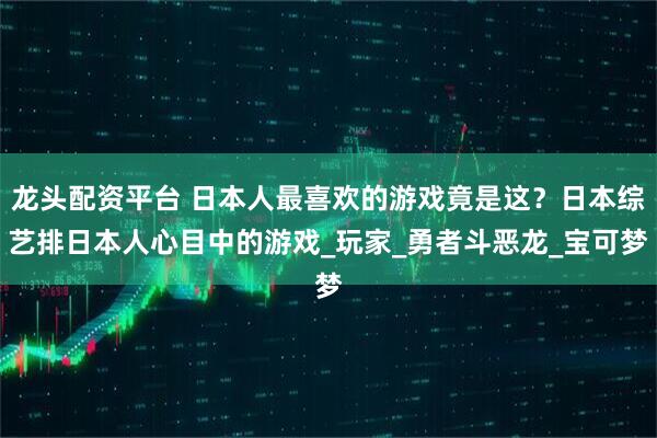 龙头配资平台 日本人最喜欢的游戏竟是这？日本综艺排日本人心目中的游戏_玩家_勇者斗恶龙_宝可梦