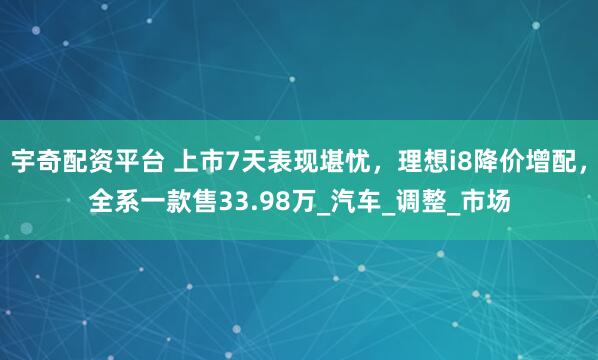 宇奇配资平台 上市7天表现堪忧，理想i8降价增配，全系一款售33.98万_汽车_调整_市场