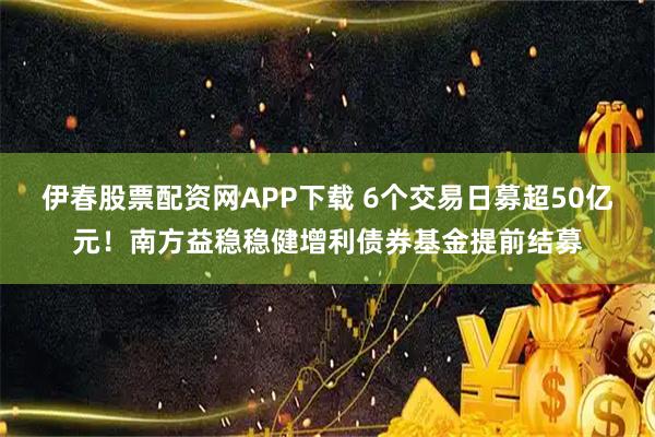 伊春股票配资网APP下载 6个交易日募超50亿元！南方益稳稳健增利债券基金提前结募