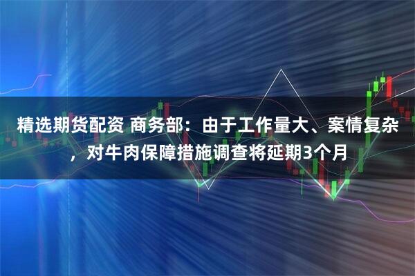 精选期货配资 商务部：由于工作量大、案情复杂，对牛肉保障措施调查将延期3个月