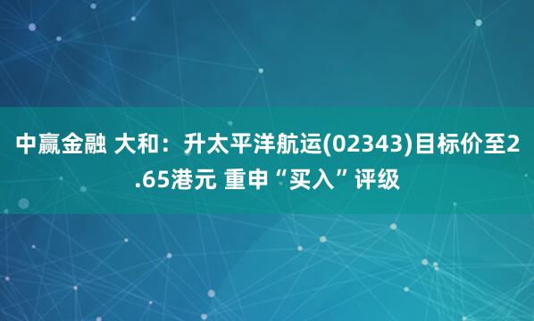 中赢金融 大和：升太平洋航运(02343)目标价至2.65港元 重申“买入”评级