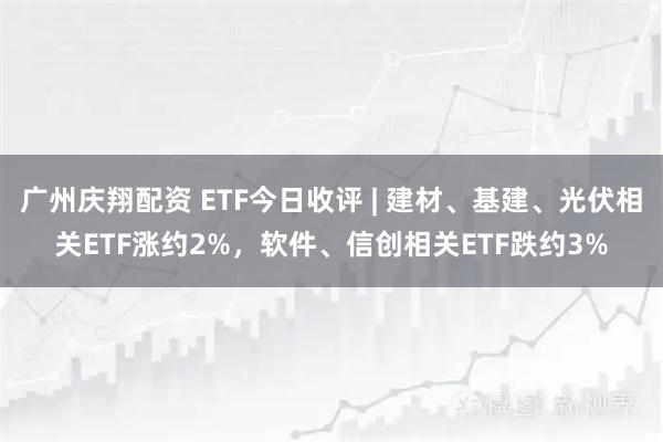广州庆翔配资 ETF今日收评 | 建材、基建、光伏相关ETF涨约2%，软件、信创相关ETF跌约3%