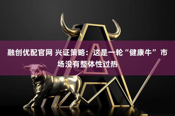 融创优配官网 兴证策略：这是一轮“健康牛” 市场没有整体性过热